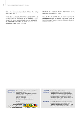 8 Custos de produção na pecuária de corte
Exemplares desta edição podem ser adquiridos na:
Embrapa Gado deCorte
Endereço: Rodovia BR 262, Km 4, Caixa Postal
154, 79002-970 Campo Grande, MS
Fone: (67) 3368-2083
Fax: (67) 3368-2083
E-mail: publicacoes@cnpgc.embrapa.br
1a
edição
1a
impressão (2007): 500 exemplares
Presidente: Cleber Oliveira Soares
Secretário-Executivo: Gracia Maria S. Rosinha
Membros:Antonio do N.Rosa, Ecila CarolinaN. Z.
Lima, Geraldo Augusto de Melo Filho, Gracia Maria S.
Rosinha, Lúcia Gatto,Manuel Antônio C. Jacinto,
MariaAntonia M. de U. Cintra, Tênisson Waldow de
Souza, Wilson Werner Koller
Supervisão editorial: EcilaCarolina N. Zampieri Lima
Revisão de texto: Lúcia HelenaPaula do Canto
Tratamento das ilustrações: Ecila Carolina N. Z. Lima
Editoração eletrônica:Ecila CarolinaN. Zampieri Lima
Comitê de
publicações
Expediente
Comunicado
Técnico, 104
NIX, J. Farm management pocketbook. Ashford: Wye College
Press, 1995. 220 p.
SOLDATELI, D.; HOLZ, E.; TREVISAN, I.; ECHEVERRIA, L. C.
R..; SANTOS, O. V. dos; NADAL, R. de; PINHEIRO, S. L. G.
Glossário de termos de administração rural. In: SEMINÁRIO
DE ADMINISTRAÇÃO RURAL, 2., 1992, Concórdia. Anais...
Florianópolis: Epagri, 1993. p.75-105.
SPILLMAN, W. J.; LONG, E. The law of dimimishing returns.
New York: World Book Co., 1924.
VALE, S. M. L. R.; GOMES, M. F. M. Análise econômica da
empresa rural. Brasília, DF: ABEAS, 1997. 67 p. (Curso de
Especialização por Tutoria à Distância. Módulo 2: Curso de
Administração Rural).
 