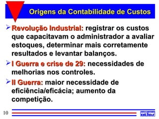 Origens da Contabilidade de Custos

  Revolução Industrial: registrar os custos
   que capacitavam o administrador a avaliar
   estoques, determinar mais corretamente
   resultados e levantar balanços.
  I Guerra e crise de 29: necessidades de
   melhorias nos controles.
  II Guerra: maior necessidade de
   eficiência/eficácia; aumento da
   competição.
10
 
