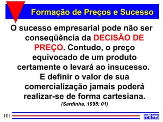 Formação de Preços e Sucesso
  O sucesso empresarial pode não ser
     conseqüência da DECISÃO DE
        PREÇO. Contudo, o preço
       equivocado de um produto
   certamente o levará ao insucesso.
          E definir o valor de sua
     comercialização jamais poderá
     realizar-se de forma cartesiana.
              (Sardinha, 1995: 01)

101
 