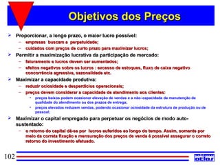 Objetivos dos Preços
  Proporcionar, a longo prazo, o maior lucro possível:
      –   empresas buscam a perpetuidade;
      –   cuidados com preços de curto prazo para maximizar lucros;
  Permitir a maximização lucrativa da participação de mercado:
      –   faturamento e lucros devem ser aumentados;
      –   efeitos negativos sobre os lucros : excesso de estoques, fluxo de caixa negativo
          concorrência agressiva, sazonalidade etc.
  Maximizar a capacidade produtiva:
      –   reduzir ociosidade e desperdícios operacionais;
      –   preços devem considerar a capacidade de atendimento aos clientes:
            •   preços baixos podem ocasionar elevação de vendas e a não–capacidade da manutenção de
                qualidade do atendimento ou dos prazos de entrega;
            •   preços elevados reduzem vendas, podendo ocasionar ociosidade da estrutura de produção ou de
                pessoal;
  Maximizar o capital empregado para perpetuar os negócios de modo auto-
   sustentado:
      –   o retorno do capital dá-se por lucros auferidos ao longo do tempo. Assim, somente por
          meio da correta fixação e mensuração dos preços de venda é possível assegurar o correto
          retorno do investimento efetuado.


102
 
