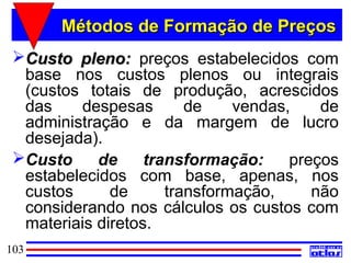 Métodos de Formação de Preços
 Custo pleno: preços estabelecidos com
  base nos custos plenos ou integrais
  (custos totais de produção, acrescidos
  das    despesas        de    vendas,    de
  administração e da margem de lucro
  desejada).
 Custo     de     transformação:     preços
  estabelecidos com base, apenas, nos
  custos      de      transformação,     não
  considerando nos cálculos os custos com
  materiais diretos.
103
 