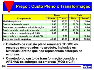 Preço : Custo Pleno x Transformação
                                             Blusa               Saia
             Componente                 Pleno    Transf    Pleno     Transf
Matérias-primas                           15,00    15,00      5,00      5,00
Custos de transformação                   20,00    20,00     30,00     30,00
Despesas de vendas e administração         5,00     5,00      6,00      6,00
Custo total de produção e venda           40,00    40,00     41,00     41,00
Lucro sobre o custo integral (20%)         8,00               8,20
Lucro sobre o custo de transf. (40 %)               8,00               12,00
Preço de venda sugerido                   48,00    48,00     49,20     53,00

  O método de custeio pleno remunera TODOS os
   recursos empregados no produto, inclusive os
   Materiais Diretos que não representam esforços da
   empresa.
  O método do custo de transformação considera
   APENAS os esforços da empresa (MOD e CIF).
104
 