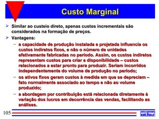 Custo Marginal
  Similar ao custeio direto, apenas custos incrementais são
   considerados na formação de preços.
  Vantagens:
    – a capacidade de produção instalada e projetada influencia os
      custos indiretos fixos, e não o número de unidades
      efetivamente fabricadas no período. Assim, os custos indiretos
      representam custos para criar a disponibilidade – custos
      relacionados a estar pronto para produzir. Seriam incorridos
      independentemente do volume de produção no período;
    – os ativos fixos geram custos à medida em que se depreciam –
      fato normalmente associado ao tempo e não ao volume
      produzido;
    – a abordagem por contribuição está relacionada diretamente à
      variação dos lucros em decorrência das vendas, facilitando as
      análises.
105
 