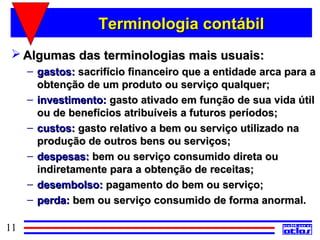 Terminologia contábil
  Algumas das terminologias mais usuais:
     – gastos: sacrifício financeiro que a entidade arca para a
       obtenção de um produto ou serviço qualquer;
     – investimento: gasto ativado em função de sua vida útil
       ou de benefícios atribuíveis a futuros períodos;
     – custos: gasto relativo a bem ou serviço utilizado na
       produção de outros bens ou serviços;
     – despesas: bem ou serviço consumido direta ou
       indiretamente para a obtenção de receitas;
     – desembolso: pagamento do bem ou serviço;
     – perda: bem ou serviço consumido de forma anormal.

11
 