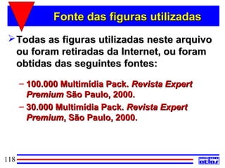 Fonte das figuras utilizadas
  Todas as figuras utilizadas neste arquivo
   ou foram retiradas da Internet, ou foram
   obtidas das seguintes fontes:
      – 100.000 Multimídia Pack. Revista Expert
        Premium São Paulo, 2000.
      – 30.000 Multimídia Pack. Revista Expert
        Premium, São Paulo, 2000.



118
 