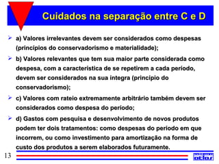 Cuidados na separação entre C e D

  a) Valores irrelevantes devem ser considerados como despesas
     (princípios do conservadorismo e materialidade);
  b) Valores relevantes que tem sua maior parte considerada como
     despesa, com a característica de se repetirem a cada período,
     devem ser considerados na sua íntegra (princípio do
     conservadorismo);
  c) Valores com rateio extremamente arbitrário também devem ser
     considerados como despesa do período;
  d) Gastos com pesquisa e desenvolvimento de novos produtos
     podem ter dois tratamentos: como despesas do período em que
     incorrem, ou como investimento para amortização na forma de
     custo dos produtos a serem elaborados futuramente.
13
 