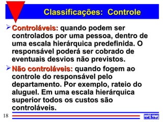 Classificações: Controle
  Controláveis: quando podem ser
   controlados por uma pessoa, dentro de
   uma escala hierárquica predefinida. O
   responsável poderá ser cobrado de
   eventuais desvios não previstos.
  Não controláveis: quando fogem ao
   controle do responsável pelo
   departamento. Por exemplo, rateio do
   aluguel. Em uma escala hierárquica
   superior todos os custos são
   controláveis.
18
 