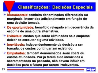 Classificações: Decisões Especiais
  Incrementais: também denominados diferenciais ou
   marginais, incorridos adicionalmente em função de
   uma decisão tomada.
  De oportunidade: benefício relegado em decorrência da
   escolha de uma outra alternativa.
  Evitáveis: custos que serão eliminados se a empresa
   deixar de executar alguma atividade.
  Inevitáveis: independentemente da decisão a ser
   tomada, os custos continuariam existindo.
  Empatados: também denominados sunk costs ou
   custos afundados. Por já terem sido incorridos e
   sacramentados no passado, não devem influir em
   decisões para o futuro por serem irrelevantes.
19
 