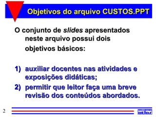 Objetivos do arquivo CUSTOS.PPT

    O conjunto de slides apresentados
       neste arquivo possui dois
       objetivos básicos:

    1) auxiliar docentes nas atividades e
       exposições didáticas;
    2) permitir que leitor faça uma breve
       revisão dos conteúdos abordados.

2
 