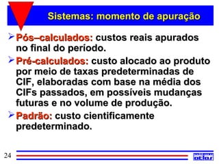 Sistemas: momento de apuração

  Pós–calculados: custos reais apurados
   no final do período.
  Pré-calculados: custo alocado ao produto
   por meio de taxas predeterminadas de
   CIF, elaboradas com base na média dos
   CIFs passados, em possíveis mudanças
   futuras e no volume de produção.
  Padrão: custo cientificamente
   predeterminado.

24
 