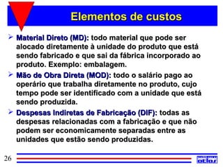 Elementos de custos
  Material Direto (MD): todo material que pode ser
   alocado diretamente à unidade do produto que está
   sendo fabricado e que sai da fábrica incorporado ao
   produto. Exemplo: embalagem.
  Mão de Obra Direta (MOD): todo o salário pago ao
   operário que trabalha diretamente no produto, cujo
   tempo pode ser identificado com a unidade que está
   sendo produzida.
  Despesas Indiretas de Fabricação (DIF): todas as
   despesas relacionadas com a fabricação e que não
   podem ser economicamente separadas entre as
   unidades que estão sendo produzidas.

26
 