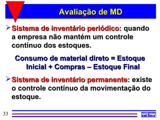 Avaliação de MD
  Sistema de inventário periódico: quando
   a empresa não mantém um controle
   contínuo dos estoques.
     Consumo de material direto = Estoque
       Inicial + Compras – Estoque Final
  Sistema de inventário permanente: existe
   o controle contínuo da movimentação do
   estoque.

33
 