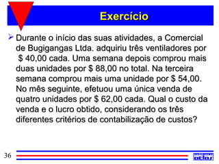 Exercício
  Durante o início das suas atividades, a Comercial
   de Bugigangas Ltda. adquiriu três ventiladores por
    $ 40,00 cada. Uma semana depois comprou mais
   duas unidades por $ 88,00 no total. Na terceira
   semana comprou mais uma unidade por $ 54,00.
   No mês seguinte, efetuou uma única venda de
   quatro unidades por $ 62,00 cada. Qual o custo da
   venda e o lucro obtido, considerando os três
   diferentes critérios de contabilização de custos?



36
 