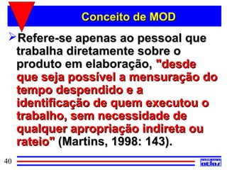Conceito de MOD
 Refere-se apenas ao pessoal que
  trabalha diretamente sobre o
  produto em elaboração, "desde
  que seja possível a mensuração do
  tempo despendido e a
  identificação de quem executou o
  trabalho, sem necessidade de
  qualquer apropriação indireta ou
  rateio" (Martins, 1998: 143).
40
 