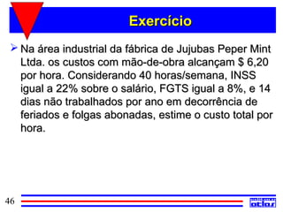 Exercício
  Na área industrial da fábrica de Jujubas Peper Mint
   Ltda. os custos com mão-de-obra alcançam $ 6,20
   por hora. Considerando 40 horas/semana, INSS
   igual a 22% sobre o salário, FGTS igual a 8%, e 14
   dias não trabalhados por ano em decorrência de
   feriados e folgas abonadas, estime o custo total por
   hora.




46
 