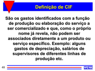Definição de CIF

     São os gastos identificados com a função
       de produção ou elaboração do serviço a
      ser comercializado e que, como o próprio
            nome já revela, não podem ser
      associados diretamente a um produto ou
         serviço específico. Exemplo: alguns
          gastos de depreciação, salários de
         supervisores de diferentes linhas de
                    produção etc.
48
 