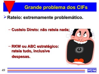 Grande problema dos CIFs
  Rateio: extremamente problemático.

     – Custeio Direto: não rateia nada;



     – RKW ou ABC estratégico:
       rateia tudo, inclusive
       despesas.


49
 