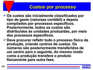 Custos por processo
  Os custos são inicialmente classificados por
   tipo de gasto (natureza contábil) e depois
   compilados por processos específicos.
   Posteriormente, todos os custos são
   distribuídos às unidades produzidas, por meio
   dos processos específicos.
  Deve procurar refletir todo o processo físico da
   produção, criando centros de custos. Os
   números são posteriormente transferidos de
   um centro para o seguinte, do mesmo modo
   como a produção transfere o produto
   fisicamente para outra fase.
60
 