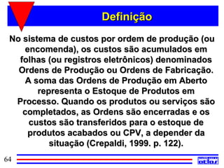 Definição
 No sistema de custos por ordem de produção (ou
     encomenda), os custos são acumulados em
   folhas (ou registros eletrônicos) denominados
   Ordens de Produção ou Ordens de Fabricação.
     A soma das Ordens de Produção em Aberto
        representa o Estoque de Produtos em
  Processo. Quando os produtos ou serviços são
    completados, as Ordens são encerradas e os
      custos são transferidos para o estoque de
      produtos acabados ou CPV, a depender da
           situação (Crepaldi, 1999. p. 122).
64
 
