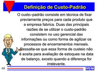 Definição de Custo-Padrão
     O custo–padrão consiste em técnica de fixar
      previamente preços para cada produto que
         a empresa fabrica. Duas das principais
           razões de se utilizar o custo-padrão
             consistem no uso gerencial das
       informações ou como forma de agilizar os
         processos de encerramentos mensais.
      Ressalta-se que essa forma de custeio não
      é aceita para avaliação de estoques na data
       de balanço, exceto quando a diferença for
                       irrelevante.
68
 