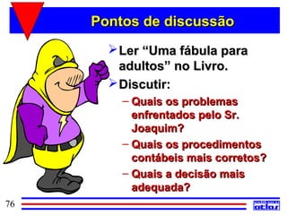 Pontos de discussão
        Ler “Uma fábula para
         adultos” no Livro.
        Discutir:
         – Quais os problemas
           enfrentados pelo Sr.
           Joaquim?
         – Quais os procedimentos
           contábeis mais corretos?
         – Quais a decisão mais
           adequada?
76
 