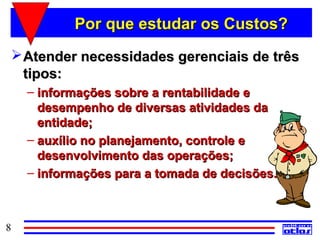 Por que estudar os Custos?
  Atender necessidades gerenciais de três
   tipos:
    – informações sobre a rentabilidade e
      desempenho de diversas atividades da
      entidade;
    – auxílio no planejamento, controle e
      desenvolvimento das operações;
    – informações para a tomada de decisões.



8
 
