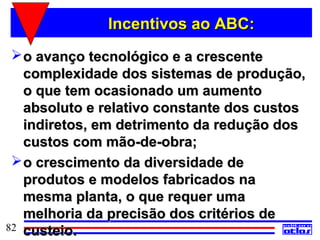 Incentivos ao ABC:
  o avanço tecnológico e a crescente
   complexidade dos sistemas de produção,
   o que tem ocasionado um aumento
   absoluto e relativo constante dos custos
   indiretos, em detrimento da redução dos
   custos com mão-de-obra;
  o crescimento da diversidade de
   produtos e modelos fabricados na
   mesma planta, o que requer uma
   melhoria da precisão dos critérios de
82 custeio.
 