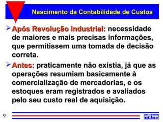 Nascimento da Contabilidade de Custos

  Após Revolução Industrial: necessidade
   de maiores e mais precisas informações,
   que permitissem uma tomada de decisão
   correta.
  Antes: praticamente não existia, já que as
   operações resumiam basicamente à
   comercialização de mercadorias, e os
   estoques eram registrados e avaliados
   pelo seu custo real de aquisição.

9
 