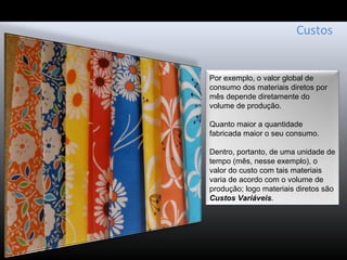 Custos
Por exemplo, o valor global de
consumo dos materiais diretos por
mês depende diretamente do
volume de produção.
Quanto maior a quantidade
fabricada maior o seu consumo.
Dentro, portanto, de uma unidade de
tempo (mês, nesse exemplo), o
valor do custo com tais materiais
varia de acordo com o volume de
produção; logo materiais diretos são
Custos Variáveis.
 