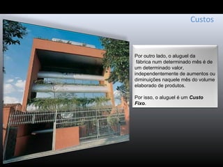 Custos
Por outro lado, o aluguel da
fábrica num determinado mês é de
um determinado valor,
independentemente de aumentos ou
diminuições naquele mês do volume
elaborado de produtos.
Por isso, o aluguel é um Custo
Fixo.
 