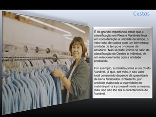 Custos
É de grande importância notar que a
classificação em Fixos e Variáveis leva
em consideração a unidade de tempo, o
valor total de custos com um item nessa
unidade de tempo e o volume de
atividade. Não se trata, como no caso da
classificação de Diretos e Indiretos, de
um relacionamento com a unidade
produzida.
Por exemplo, a matéria-prima é um Custo
Variável, já que, por mês, o seu valor
total consumido depende da quantidade
de bens fabricados. Entretanto, por
unidade elaborada a quantidade de
matéria-prima é provavelmente a mesma;
mas isso não lhe tira a característica de
Variável.
 