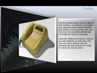 Custos
Outros exemplos dessa natureza: Mão de
Obra Indireta - normalmente, é um gasto
que, apesar de poder variar de período
para período, é um Custo Fixo, pois, por
mês, tem o seu montante definido não
em função do volume de produção;
Conta dos Telefones da fábrica - pode ter
seu valor diferente em cada mês, mas
não é um Custo Variável, pois seu
montante não está variando em função
do volume de produtos feitos.
 