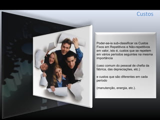 Custos
Poder-se-ia sub-classificar os Custos
Fixos em Repetitivos e Não-repetitivos
em valor, isto é, custos que se repetem
em vários períodos seguintes na mesma
importância
(caso comum do pessoal de chefia da
fábrica, das depreciações, etc.)
e custos que são diferentes em cada
período
(manutenção, energia, etc.).
 