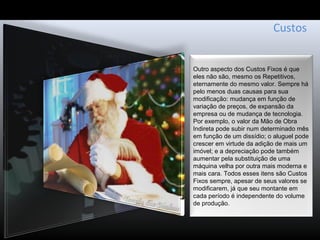 Custos
Outro aspecto dos Custos Fixos é que
eles não são, mesmo os Repetitivos,
eternamente do mesmo valor. Sempre há
pelo menos duas causas para sua
modificação: mudança em função de
variação de preços, de expansão da
empresa ou de mudança de tecnologia.
Por exemplo, o valor da Mão de Obra
Indireta pode subir num determinado mês
em função de um dissídio; o aluguel pode
crescer em virtude da adição de mais um
imóvel; e a depreciação pode também
aumentar pela substituição de uma
máquina velha por outra mais moderna e
mais cara. Todos esses itens são Custos
Fixos sempre, apesar de seus valores se
modificarem, já que seu montante em
cada período é independente do volume
de produção.
 