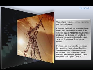 Custos
Alguns tipos de custos têm componentes
das duas naturezas.
A Energia Elétrica é um exemplo, já que
possui uma parcela que é Fixa e outra
Variável; aquela independe de volume de
produção, e é definida em função do
potencial de consumo instalado, e esta
depende diretamente do consumo
efetivo.
Custos dessa natureza são chamados,
às vezes, Semivariáveis ou Semifixos
(outras acepções existem para essas
expressões), mas preferimos, neste
trabalho, dizer sempre que são Custos
com parte Fixa e parte Variável.
 