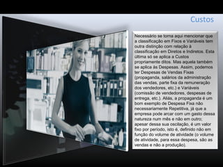 Custos
Necessário se torna aqui mencionar que
a classificação em Fixos e Variáveis tem
outra distinção com relação à
classificação em Diretos e Indiretos. Esta
última só se aplica a Custos
propriamente ditos. Mas aquela também
se aplica às Despesas. Assim, podemos
ter Despesas de Vendas Fixas
(propaganda, salários da administração
das vendas, parte fixa da remuneração
dos vendedores, etc.) e Variáveis
(comissão de vendedores, despesas de
entrega, etc.). Aliás, a propaganda é um
bom exemplo de Despesa Fixa não
necessariamente Repetitiva, já que a
empresa pode arcar com um gasto dessa
natureza num mês e não em outro;
apesar dessa sua oscilação, é um valor
fixo por período, isto é, definido não em
função do volume de atividade (o volume
de atividade, para essa despesa, são as
vendas e não a produção).
 