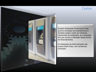 Custos
Existem Despesas Financeiras Fixas
(juros e encargos de empréstimos) e
também podem existir as Variáveis
(descontos de duplicatas, se a empresa
tem por norma a utilização dessa forma
de financiamento).
As Despesas de Administração são
quase todas Fixas, com raríssimas
exceções.
 