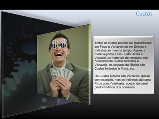 Custos
Todos os custos podem ser classificados
em Fixos e Variáveis ou em Diretos e
Indiretos ao mesmo tempo. Assim, a
matéria-prima é um Custo Direto e
Variável, os materiais de consumo são
normalmente Custos Indiretos e
Variáveis, os seguros da fábrica são
Custos Indiretos e Fixos, etc.
Os Custos Diretos são Variáveis, quase
sem exceção, mas os Indiretos são tanto
Fixos como Variáveis, apesar da geral
predominância dos primeiros.
 