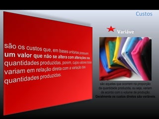 Variáve
l
Custos
são aqueles que ocorrem na proporção
da quantidade produzida, ou seja, variam
de acordo com o volume de produção.
Geralmente os custos diretos são variáveis.
 