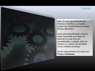 Custos
Além do seu agrupamento em
Diretos e Indiretos, os Custos
podem ser classificados de outras
formas diferentes.
Uma outra classificação usual (e
mais importante que todas as
demais) é a que leva em
consideração a relação entre os
Custos e o volume de atividade
numa unidade de tempo.
Divide basicamente os Custos em
Fixos e Variáveis.
 