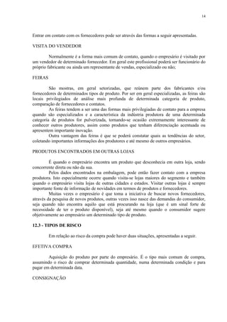 Entrar em contato com os fornecedores pode ser através das formas a seguir apresentadas.
VISITA DO VENDEDOR
Normalmente é a forma mais comum de contato, quando o empresário é visitado por
um vendedor de determinado fornecedor. Em geral este profissional poderá ser funcionário do
próprio fabricante ou ainda um representante de vendas, especializado ou não;
FEIRAS
São mostras, em geral setorizadas, que reúnem parte dos fabricantes e/ou
fornecedores de determinados tipos de produto. Por ser em geral especializadas, as feiras são
locais privilegiados de análise mais profunda de determinada categoria de produto,
comparação de fornecedores e contatos.
As feiras tendem a ser uma das formas mais privilegiadas de contato para a empresa
quando são especializados e a característica da indústria produtora de uma determinada
categoria de produtos for pulverizada, tornando-se ocasião extremamente interessante de
conhecer outros produtores, assim como produtos que tenham diferenciação acentuada ou
apresentem importante inovação.
Outra vantagem das feiras é que se poderá constatar quais as tendências do setor,
coletando importantes informações dos produtores e até mesmo de outros empresários.
PRODUTOS ENCONTRADOS EM OUTRAS LOJAS
É quando o empresário encontra um produto que desconhecia em outra loja, sendo
concorrente direta ou não da sua.
Pelos dados encontrados na embalagem, pode então fazer contato com a empresa
produtora. Isto especialmente ocorre quando visita-se lojas maiores do segmento e também
quando o empresário visita lojas de outras cidades e estados. Visitar outras lojas é sempre
importante fonte de informação de novidades em termos de produtos e fornecedores.
Muitas vezes o empresário é que toma a iniciativa de buscar novos fornecedores,
através da pesquisa de novos produtos, outras vezes isso nasce das demandas do consumidor,
seja quando não encontra aquilo que está procurando na loja (que é um sinal forte de
necessidade de ter o produto disponível), seja até mesmo quando o consumidor sugere
objetivamente ao empresário um determinado tipo de produto.
12.3 - TIPOS DE RISCO
Em relação ao risco da compra pode haver duas situações, apresentadas a seguir.
EFETIVA COMPRA
Aquisição do produto por parte do empresário. É o tipo mais comum de compra,
assumindo o risco de comprar determinada quantidade, numa determinada condição e para
pagar em determinada data.
CONSIGNAÇÃO
14
 