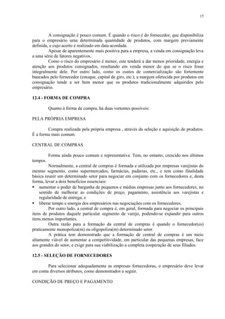 A consignação é pouco comum. É quando o risco é do fornecedor, que disponibiliza
para o empresário uma determinada quantidade de produtos, com margem previamente
definida, e cujo acerto é realizado em data acordada.
Apesar de aparentemente mais positiva para a empresa, a venda em consignação leva
a uma série de fatores negativos.
Como o risco do empresário é menor, este tenderá a dar menos prioridade, energia e
atenção aos produtos consignados, resultando em venda menor do que se o risco fosse
integralmente dele. Por outro lado, como os custos de comercialização são fortemente
bancados pelo fornecedor (estoque, capital de giro, etc.), a margem oferecida por produtos em
consignação tende a ser bem menor que os produtos tradicionalmente adquiridos pelo
empresário.
12.4 - FORMA DE COMPRA
Quanto à forma de compra, há duas vertentes possíveis:
PELA PRÓPRIA EMPRESA
Compra realizada pela própria empresa , através da seleção e aquisição de produtos.
É a forma mais comum.
CENTRAL DE COMPRAS
Forma ainda pouco comum e representativa. Tem, no entanto, crescido nos últimos
tempos.
Normalmente, a central de compras é formada e utilizada por empresas varejistas do
mesmo segmento, como supermercados, farmácias, padarias, etc., e tem como finalidade
básica reunir um determinado setor para negociar em conjunto com os fornecedores e, desta
forma, levar a dois benefícios essenciais:
 aumentar o poder de barganha de pequenos e médias empresas junto aos fornecedores, no
sentido de melhorar as condições de preço, pagamento, assistência aos varejistas e
regularidade de entrega; e
 liberar tempo e energia dos empresários nas negociações com os fornecedores.
Por outro lado, a central de compra é, em geral, formada para negociar os principais
itens de produtos daquele particular segmento de varejo, podendo-se expandir para outros
itens menos importantes.
Outra razão para a formação da central de compras é quando o fornecedor(es)
praticamente monopoliza(m) ou oligopoliza(m) determinado setor.
A prática tem demonstrado que a formação de central de compras é um meio
altamente viável de aumentar a competitividade, em particular das pequenas empresas, face
aos grandes do setor, e exige para sua viabilização a completa cooperação de seus filiados.
12.5 - SELEÇÃO DE FORNECEDORES
Para selecionar adequadamente as empresas fornecedoras, o empresário deve levar
em conta diversos atributos, como demonstrados a seguir.
CONDIÇÃO DE PREÇO E PAGAMENTO
15
 