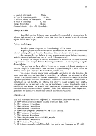 a) prazo de informação 01 dia
b) Prazo de entrega do pedido 01 dia
c) prazo de entrega das mercadorias 07 dias
d) prazo de segurança 03 dias
Tempo de cobertura 12 dias
Estoque Mínimo = 120x10/30=40 unidades
Estoque Máximo
Quantidade máxima de itens a serem estocados. Se por um lado o estoque abaixo do
mínimo pode prejudicar a produção/vendas, por outro lado o estoque acima do máximo
espanta muito capital de giro.
Rotação dos Estoques
Rotação é giro do estoque em um determinado período de tempo.
A apreciação dos índices de rotatividade de um estoque, no final de um determinado
intervalo de tempo, fornece elementos de avaliação do comportamento do estoque.
Sua comparação com índices de anos anteriores ou mesmo índices congêneres,
poderá fornecer subsídios valiosos para o controle do item em questão.
A duração do estoque ou mesmo permanência da mercadoria deve ser analisada
conjuntamente com a margem de lucro. Uma margem reduzida de lucro exige um giro rápido
de mercadorias.
Para que haja um lucro efetivo, decorrente de longos períodos de estocagem, o
aumento dos preços de venda deve cobrir os custos da própria estocagem e, ainda o custo do
dinheiro tomado para a aquisição das mercadorias, se for o caso.
Os estoques costuma manter uma participação significativa no total dos ativos da
maior parte das empresas industriais e comerciais. Na realidade, por demandarem altos
volumes de recursos aplicados em itens de baixa liquidez, devem as empresas promover uma
rápida rotação em seus estoques como forma de elevar a sua rentabilidade e contribuir para a
manutenção de sua liquidez, no entanto, este objetivo requer atenções mais amplas,
principalmente ao se procurar evitar que se estabeleçam volumes insuficientes para o
atendimento das vendas. Não se deve nunca desprezar as necessidades de manter volumes
adicionais em estoques (estoques de segurança) como forma de atender a certos imprevistos,
geralmente não controláveis na curva da demanda e atividades produtivas.
EXERCÍCIO
Este foi o movimento do estoque do produto "x" durante o mês de setembro de 1999.
Em 01-09 tínhamos um saldo de 500 unidades a um custo de R$ 10,00
Em 04-09 retiramos 150 unidades.
Em 08-09 retiramos 160 unidades.
Em 18-09 retiramos 110 unidades.
Em 22-09 foram compradas 200 unidades a R$ 12,00 a unidade.
Em 23-09 retiramos 60 unidades.
Em 25-09 retiramos 40 unidades.
Em 29-09 compramos 400 unidades a R$ 11,00 cada.
Em 30-09 retiramos 100 unidades.
Em 02-10 retiramos 70 unidades.
Em 11-10 foram comprados mais 200 unidades para repor o nível de estoque por R$ 10,80.
18
 