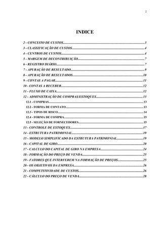 INDICE
2 - CONCEITO DE CUSTOS...................................................................................................3
3 - CLASSIFICAÇÃO DE CUSTOS.........................................................................................4
4 - CENTROS DE CUSTOS......................................................................................................4
5 - MARGEM DE DECONTRIBUIÇÃO.................................................................................7
6 - REGISTRO DIÁRIO............................................................................................................7
7 - APURAÇÃO DE RESULTADO..........................................................................................9
8 - APURAÇÃO DE RESULTADOS......................................................................................10
9 - CONTAS A PAGAR...........................................................................................................11
10 - CONTAS A RECEBER....................................................................................................12
11 - FLUXO DE CAIXA..........................................................................................................12
12 - ADMINISTRAÇÃO DE COMPRAS/ESTOQUES.........................................................13
12.1 - COMPRAS............................................................................................................................13
12.2 - FORMA DE CONTATO......................................................................................................13
12.3 - TIPOS DE RISCO................................................................................................................14
12.4 - FORMA DE COMPRA........................................................................................................15
12.5 - SELEÇÃO DE FORNECEDORES.....................................................................................15
13 - CONTROLE DE ESTOQUES.........................................................................................17
14 - ESTRUTURA PATRIMONIAL.......................................................................................19
15 - MODELO SIMPLIFICADO DA ESTRUTURA PATRIMONIAL................................19
16 - CAPITAL DE GIRO.........................................................................................................20
17 - CALCULO DO CAPITAL DE GIRO NA EMPRESA....................................................24
18 - FORMAÇÃO DO PREÇO DE VENDA..........................................................................25
19 - FATORES QUE INTERFEREM NA FORMAÇÃO DE PREÇOS...............................25
20 - OS OBJETIVOS DA EMPRESA....................................................................................26
21 - COMPETITIVIDADE DE CUSTOS...............................................................................26
22 - CÁLCULO DO PREÇO DE VENDA..............................................................................28
2
 