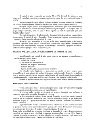 O capital de giro representa, em média, 50 a 60% do total dos ativos de uma
empresa. O capital permanente tem um peso menor sobre o total dos ativos, atingindo entre 40
e 50%.
Além de sua participação sobre o total dos ativos da empresa, o capital de giro exige
um esforço do administrador financeiro maior do que aquele requerido pelo capital fixo.
O capital de giro precisa de acompanhamento permanente, pois está continuamente
sofrendo o impacto das diversas mudanças enfrentadas pela empresa. Já o capital fixo não
exige atenção constante, uma vez que os fatos capazes de afetá-lo acontecem com uma
freqüência bem menor.
Boa parte dos esforços do administrador financeiro típico é canalizada para resolução
de problemas de capital de giro - formação e financiamento de estoques, gerenciamento do
contas a receber e administração de déficit de caixa.
Nesta luta para sobreviver, a empresa acaba sendo arrastada pelos problemas de
gestão do capital de giro e tende a sacrificar seus objetivos de longo prazo. Os empresários
conhecem bem este fenômeno. Boa parte de seu tempo é consumido "apagando incêndios",
onde o foco mais perigoso reside no capital de giro.
MEDIDAS PARA SOLUCIONAR OS PROBLEMAS DE CAPITAL DE GIRO
As dificuldades de capital de giro numa empresa são devidas, principalmente, à
ocorrência dos seguintes fatores:
- Redução de vendas
- Crescimento da inadimplência
- Aumento das despesas financeiras
- Aumento de custos
- Alguma combinação dos quatro fatores anteriores
Na situação mais freqüente, os problemas de capital de giro surgem como
conseqüência de uma redução de vendas. Neste caso, o administrador financeiro se defronta
com as seguintes questões: como manter o capital de giro sob controle diante de um quadro de
redução das vendas ? o que pode ser feito para evitar uma crise maior de capital de giro ?
Os tópicos seguintes apresentam algumas alternativas de solução para essas questões.
Formação de reserva financeira
Como acontece no trato de muitos outros problemas, a ação preventiva tem um papel
importante para a solução dos problemas de capital de giro.
A principal ação consiste na formação de reserva financeira para enfrentar as
mudanças inesperadas no quadro financeiro da empresa.
A determinação do volume dessa reserva financeira levará em conta o grau de
proteção que se deseja para o capital de giro. Também uma análise do tipo "o que aconteceria
ao capital de giro se...." poderia ser bastante útil para se formular a estimativa do volume da
reserva financeira.
À primeira vista, poderia soar antieconômico a formação de uma reserva financeira,
já que esta decisão tiraria recursos financeiros que de outra forma deveriam ser aplicados no
investimento em ativos fixos de modo a permitir a expansão da empresa.
Dada a alta volatilidade da economia brasileira, a formação de reserva financeira para o
capital de giro deveria ser a prioridade econômica fundamental da empresa. Além disso, os
recursos destinados e essa reserva seriam aplicados no mercado financeiro, onde as taxas de
juros têm sido maiores do que a taxa de rentabilidade do capital fixo.
21
 