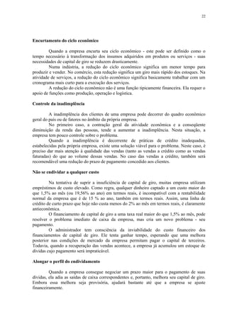 Encurtamento do ciclo econômico
Quando a empresa encurta seu ciclo econômico - este pode ser definido como o
tempo necessário à transformação dos insumos adquiridos em produtos ou serviços - suas
necessidades de capital de giro se reduzem drasticamente.
Numa indústria, a redução do ciclo econômico significa um menor tempo para
produzir e vender. No comércio, esta redução significa um giro mais rápido dos estoques. Na
atividade de serviços, a redução do ciclo econômico significa basicamente trabalhar com um
cronograma mais curto para a execução dos serviços.
A redução do ciclo econômico não é uma função tipicamente financeira. Ela requer o
apoio de funções como produção, operação e logística.
Controle da inadimplência
A inadimplência dos clientes de uma empresa pode decorrer do quadro econômico
geral do país ou de fatores no âmbito da própria empresa.
No primeiro caso, a contração geral da atividade econômica e a conseqüente
diminuição da renda das pessoas, tende a aumentar a inadimplência. Nesta situação, a
empresa tem pouco controle sobre o problema.
Quando a inadimplência é decorrente de práticas de crédito inadequadas,
estabelecidas pela própria empresa, existe uma solução viável para o problema. Neste caso, é
preciso dar mais atenção à qualidade das vendas (tanto as vendas a crédito como as vendas
faturadas) do que ao volume dessas vendas. No caso das vendas a crédito, também será
recomendável uma redução do prazo de pagamento concedido aos clientes.
Não se endividar a qualquer custo
Na tentativa de suprir a insuficiência de capital de giro, muitas empresa utilizam
empréstimos de custo elevado. Como regra, qualquer dinheiro captado a um custo maior do
que 1,5% ao mês (ou 19,56% ao ano) em termos reais, é incompatível com a rentabilidade
normal da empresa que é de 15 % ao ano, também em termos reais. Assim, uma linha de
crédito de curto prazo que hoje não custa menos do 2% ao mês em termos reais, é claramente
antieconômica.
O financiamento de capital de giro a uma taxa real maior do que 1,5% ao mês, pode
resolver o problema imediato de caixa da empresa, mas cria um novo problema - seu
pagamento.
O administrador tem consciência da inviabilidade do custo financeiro dos
financiamentos de capital de giro. Ele tenta ganhar tempo, esperando que uma melhora
posterior nas condições de mercado da empresa permitam pagar o capital de terceiros.
Todavia, quando a recuperação das vendas acontece, a empresa já acumulou um estoque de
dívidas cujo pagamento será impraticável.
Alongar o perfil do endividamento
Quando a empresa consegue negociar um prazo maior para o pagamento de suas
dívidas, ela adia as saídas de caixa correspondentes e, portanto, melhora seu capital de giro.
Embora essa melhora seja provisória, ajudará bastante até que a empresa se ajuste
financeiramente.
22
 