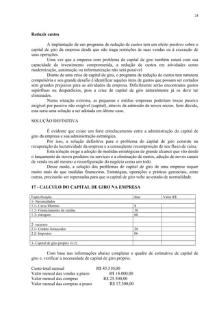Reduzir custos
A implantação de um programa de redução de custos tem um efeito positivo sobre o
capital de giro da empresa desde que não traga restrições às suas vendas ou à execução de
suas operações.
Uma vez que a empresa com problema de capital de giro também estará com sua
capacidade de investimento comprometida, a redução de custos em atividades como
modernização, automação ou informatização não será possível.
Diante de uma crise de capital de giro, o programa de redução de custos tem natureza
compulsória e seu grande desafio é identificar aqueles itens de gastos que possam ser cortados
sem grandes prejuízos para as atividades da empresa. Dificilmente serão encontrados gastos
supérfluos ou desperdícios, pois a crise de capital de giro naturalmente já os deve ter
eliminados.
Numa situação extrema, as pequenas e médias empresas poderiam trocar passivo
exigível por passivo não exigível (capital), através da admissão de novos sócios. Sem dúvida,
esta seria uma solução a ser adotada em último caso.
SOLUÇÃO DEFINITIVA
É evidente que existe um forte entrelaçamento entre a administração do capital de
giro da empresa e sua administração estratégica.
Por isso, a solução definitiva para o problema do capital de giro consiste na
recuperação da lucratividade da empresa e a conseqüente recomposição de seu fluxo de caixa.
Esta solução exige a adoção de medidas estratégicas de grande alcance que vão desde
o lançamento de novos produtos ou serviços e a eliminação de outros, adoção de novos canais
de venda ou até mesmo a reconfiguração do negócio como um todo.
Desse modo, a solução dos problemas de capital de giro de uma empresa requer
muito mais do que medidas financeiras. Estratégias, operações e práticas gerenciais, entre
outras, precisarão ser repensadas para que o capital de giro volte ao estado de normalidade.
17 - CALCULO DO CAPITAL DE GIRO NA EMPRESA
Especificação dias Valor R$
1- Necessidades
1.1- Caixa Mínimo 8
1.2- Financiamento da vendas 30
1.3- estoques 60
2- recursos
2.1- Crédito fornecedor 28
2.2- Impostos 06
3- Capital de giro próprio (1-2)
Com base nas informações abaixo completar o quadro de estimativa de capital de
giro e, verificar a necessidade de capital de giro próprio.
Custo total mensal R$ 43.510,00
Valor mensal das vendas a prazo R$ 18.000,00
Valor mensal das compras R$ 25.500,00
Valor mensal das compras a prazo R$ 17.500,00
24
 