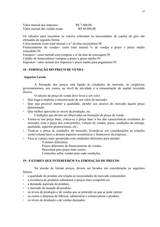 Valor mensal dos impostos R$ 7.400,00
Valor mensal das vendas totais R$ 44.000,00
Os cálculos para encontrar os valores referentes às necessidades de capital de giro são
efetuados da seguinte forma:
Caixa mínimo custo total mensal x n.º de dias necessários/30
Financiamento de vendas= custo total mensal % de vendas a prazo x prazo médio
concedido/30.
Estoques= custo mensal com compras x nº de dias de estocagem/30
Crédito de fornecedores=compras a prazo x prazo médio/30
Impostos= valor mensal dos impostos x prazo médio para pagamento/30
18 - FORMAÇÃO DO PREÇO DE VENDA
Aspectos Gerais
A formação dos preços está ligado às condições de mercado, às exigências
governamentais, aos custos, ao nível de atividade e a remuneração do capital investido
(lucro).
O cálculo do preço de venda deve levar a um valor.
- Que traga à empresa a maximização de seu valor de mercado;
- Que seja possível manter a qualidade, atender aos anseios do mercado àquele preço
determinado;
- Que melhor aproveite os níveis de produção, etc.
Condições que devem ser observadas na formação de preço de venda:
- Forma-se um preço base; critica-se o preço base à luz das características existentes do
mercado, com o preço dos concorrentes, volume de vendas, prazo, condições de entrega,
qualidade, aspectos promocionais, etc.;
- Testa-se o preço às condições do mercado, levando-se em considerações as relações
custo/volume/lucro e demais aspectos econômicos e financeiros da empresa;
- Fixa-se o preço mais apropriado com condições diferentes para atender:
Volumes diferentes;
Prazos diferentes de financiamento de vendas;
Descontos para prazo mais curtos;
Comissões sobre vendas para cada condições.
19 - FATORES QUE INTERFEREM NA FORMAÇÃO DE PREÇOS
Na missão de formar preços, devem ser lavados em consideração os seguintes
fatores:
- a qualidade do produto em relação às necessidades do mercado consumidor;
- a existência de produtos substitutos a preços mais competitivos;
- a demanda esperada do produto;
- o mercado de atuação do produto;
- os níveis de produção e de vendas que se pretende ou que se pode operar;
- os custos e despesas de fabricar, administrar e comercializar o produto;
- os níveis de produção e de vendas desejados.
25
 