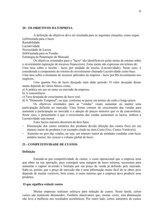 20 - OS OBJETIVOS DA EMPRESA
A definição de objetivos deve ser orientada para as seguintes situações, como segue:
(a)Orientada para o lucro
Rentabilidade
Lucratividade
Necessidade de Lucros
(b)Orientada para as Vendas
Estratégia de Penetração de Mercado
Os objetivos orientados para o "lucro" são identificáveis pelas metas de retorno sobre
o investimento (apuração de recursos financeiros). Estas metas são expressas em termos de:
Uma taxa sobre a receita - lucro por unidade de receita (Lucratividade). Neste caso, é
considerada a componente do retorno do investimento chamado Lucratividade como base.
Uma taxa sobre o montante de recursos aplicados na empresa - lucro por R$ investimento nos
negócios.
Uma quantia fixa de lucro desejado num dado período. O valor desejado destas
metas depende de vários fatores como:
a) A prática em uso no ramo ou mercado da empresa;
b) A concorrência
c) Taxa desejada de crescimento de lucro real;
d) A "Dimensão Temporal", ou seja, conforme se pense em termos de curto e longo prazo.
Os objetivos orientados para as “vendas” visam aumentar ou manter uma
participação definida no mercado. Uma forma comum de crescimento das vendas para
aumentar a participação no mercado é a adoção de preços menores que os da concorrência.
Neste caso, o pensamento é que o crescimento das vendas aumentam os lucros, embora a
Lucratividade seja menor.
Estes lucros maiores decorrem de dois fatos:
- Diminuição dos custos unitários dos produtos devido diluição dos custos fixos em um
número maior de produtos (ver exemplo citado no item Custo Fixo, Custos Variáveis);
- Aumento no giro das vendas, ou seja, um número maior de unidades vendidas com lucro
unitário menor, faz crescer o volume global de lucro.
21 - COMPETITIVIDADE DE CUSTOS
Definição
Entende-se por competitividade de custos, o custo operacional que a empresa teria
que obter na sua operação, para conseguir uma margem de lucro mínima, necessária para
aumentar o capital investido e limitado por um preço de venda já definido pelo mercado.
Sabe-se, porém, que o preço de mercado não é uma informação muito fácil de se obter, pois
depende de muitas variáveis, bem como, o custo mínimo que a empresa deve produzir seus
produtos.
O que significa reduzir custos
Muitas empresas realizam esforços para redução de custos. Nesta tarefa, certos
custos são realmente diminuídos. Também observamos que, muitas vezes, esta diminuição
não leva a melhoria nos resultados econômicos. Por outro lado, certos aumentos de custos
26
 