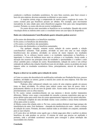 conduzem a melhores resultados econômicos. Se estes fatos ocorrem, para fazer crescer o
lucro de uma empresa, devemos aumentar ou diminuir os seus custos.
A resposta correta exige a compreensão do motivo para a exigência de custos. Os
custos existem para que benefícios possam ser obtidos. Por exemplo, para movimentar
mercadorias de uma cidade para outra (benefícios) pagamos frete para uma transportadora
(custos). Portanto, os custos não devem ocorrer isoladamente.
Os custos devem estar associados os benefícios ou os resultados. Quando não existir
vinculação direta ou indireta entre custo e o resultado temos um caso típico de desperdício.
Dado este relacionamento Custo/Resultado quatro situações podem ocorrer:
a) Os custos são diminuídos e os benefícios mantidos;
b) Os custos e os benefícios são diminuídos;
c) Os custos e os benefícios são aumentados;
d) Os custos são diminuídos e os benefícios aumentados.
Em qualquer situação, somente ocorre redução de custos quando a relação
custo/benefício aumentar. Todo produto, atividade ou setor tem uma ou mais relação
benefício/custo dos produtos, atividades ou setores de maior impacto nos resultados
econômicos. Se os esforços trazem custos e os resultados representam os benefícios, o
importante é a busca de melhores taxas entre os esforços e os resultados. Assim sendo, a
alocação dos recursos nas principais áreas de resultados e oportunidades é o melhor e mais
eficaz caminho para a redução de custos. Resumidamente, redução de custos é um esforço
ordenado de melhoria das relações benefícios/custo de atividade, setores ou produtos de maior
impacto sobre os resultados econômicos feitos, principalmente, através de alocação de
recursos.
Regras a observar na análise para redução de custos
a) Como os custos são decorrência de modificações realizadas nos Produção/Serviços, poucos
produtos, atividades ou setores, geram a maioria dos custos de uma empresa. Este fato tem
importantes implicações:
Podemos obter substancial redução nos custos de uma empresa agindo em poucas
(uma ou duas) atividades. Os esforço para reduzir custos num item de pouco valor é
praticamente idêntico ao de um item de grande valor. Assim sendo, devemos nos preocupar
prioritariamente com as cifras maiores.
b) Os custos variam consideravelmente em sua natureza e devem receber tratamentos
diferentes. Muitas vezes surge a necessidade de consulta a pessoas experientes para que se
possa definir ações para certos itens de custos aparentemente impossíveis de serem reduzidos.
c) A eliminação completa de uma atividade muitas vezes constitui a única forma realmente
eficaz para cortar os custos.
d) Muitos custos têm relação entre si. Por isso, custos podem diminuir num lugar porque são
transferência de outro. Este fenômeno – chamado de transferência de custo – anula o esforço
de redução de custos. Portanto, devemos analisar todas as atividades em conjunto, atentando
para as suas relações.
e) O custo deve ser definido como aquilo que o cliente paga para obter e usufruir os plenos
benefícios de cada produto ou serviço. O sistema de custo que precisa ser analisado é
portanto, toda a atividade econômico necessária para conseguir a plena satisfação das
necessidades dos clientes.
Conclusão
27
 